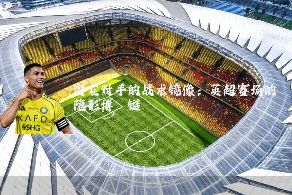 潜在对手的战术镜像:英超赛场的隐形博弈链