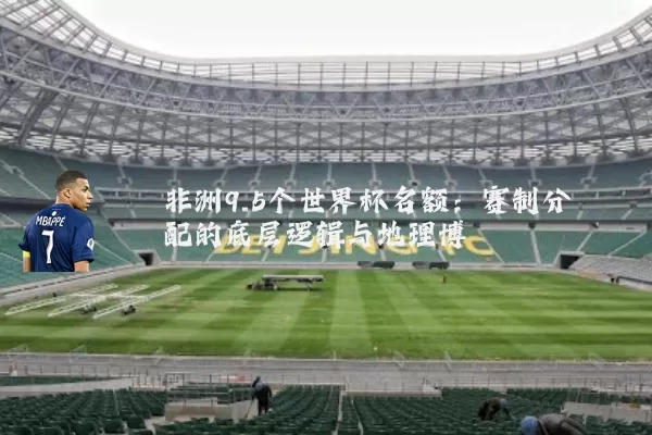 非洲9.5个世界杯名额：赛制分配的底层逻辑与地理博弈
